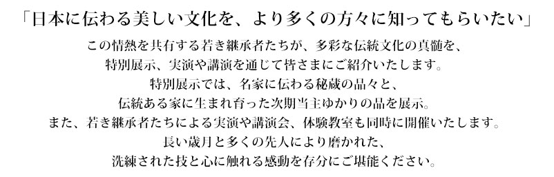 「日本に伝わる美しい文化を、より多くの方々に知ってもらいたい」この情熱を共有する若き継承者たちが、多彩な伝統文化の真髄を、特別展示、実演や講演を通じて皆さまにご紹介いたします。特別展示では、名家に伝わる秘蔵の品々と、伝統ある家に生まれ育った次期当主ゆかりの品を展示。また、若き継承者たちによる実演や講演会、体験教室も同時に開催いたします。長い歳月と多くの先人により磨かれた、洗練された技と心に触れる感動を存分にご堪能ください。