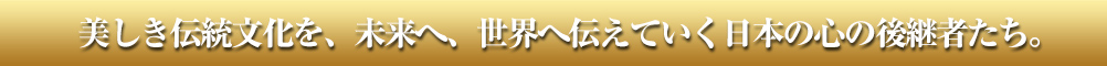 美しき伝統文化を、未来へ、世界へ伝えていく日本の心の後継者たち。